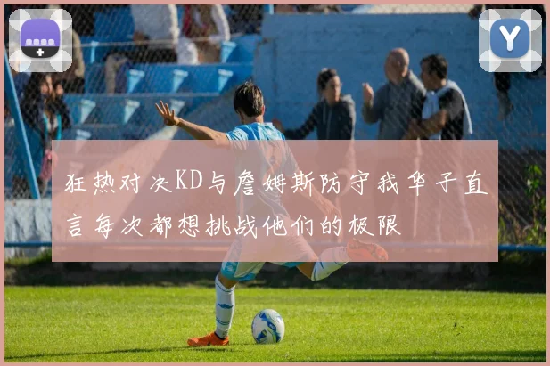 狂热对决KD与詹姆斯防守我华子直言每次都想挑战他们的极限