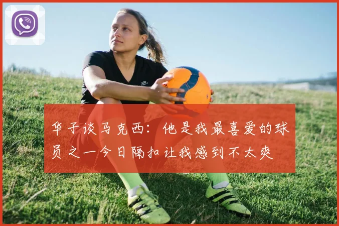 华子谈马克西：他是我最喜爱的球员之一今日隔扣让我感到不太爽