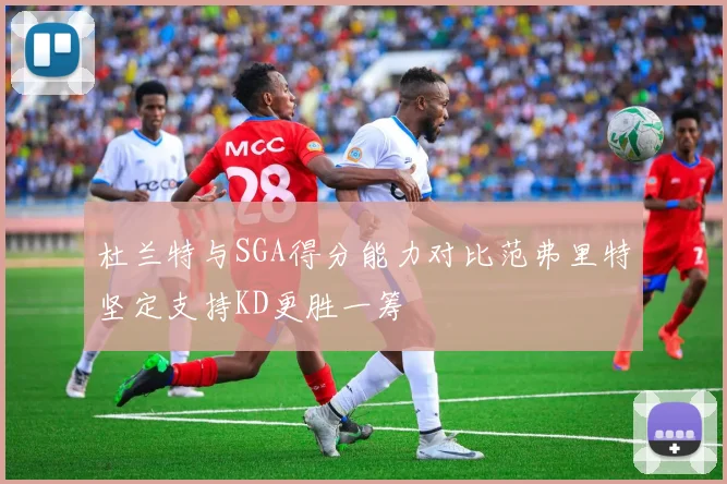 杜兰特与SGA得分能力对比范弗里特坚定支持KD更胜一筹