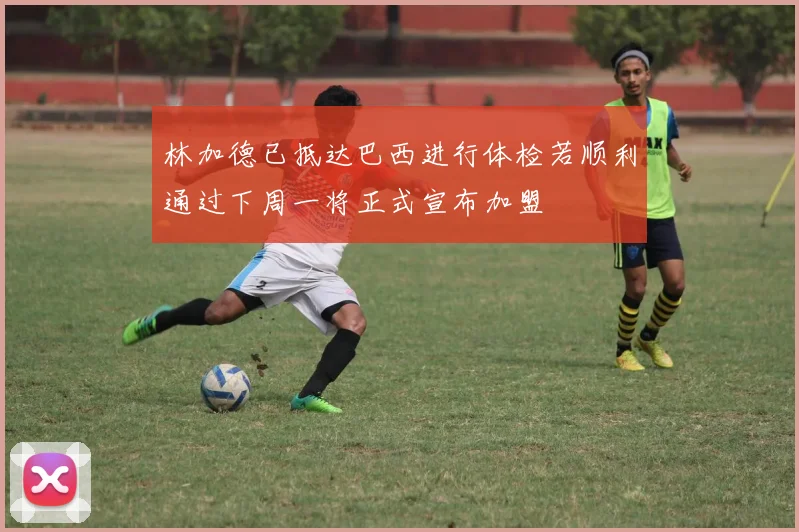 林加德已抵达巴西进行体检若顺利通过下周一将正式宣布加盟