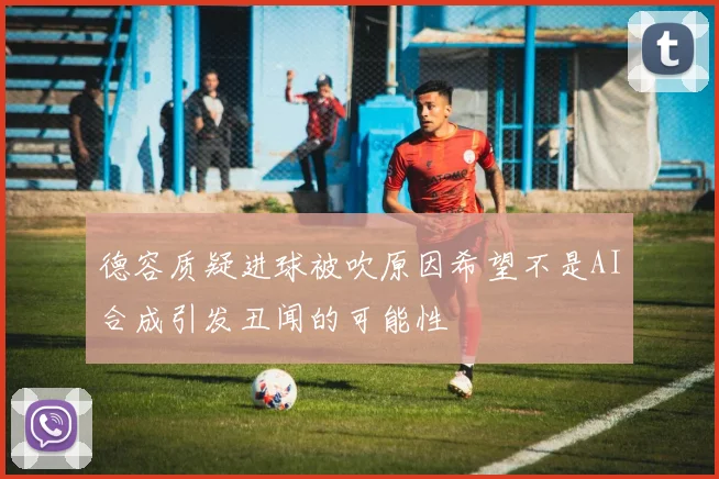 德容质疑进球被吹原因希望不是AI合成引发丑闻的可能性