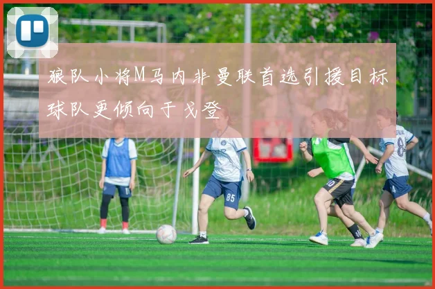 狼队小将M马内非曼联首选引援目标球队更倾向于戈登