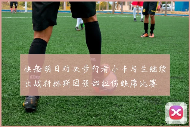 快船明日对决步行者小卡与兰继续出战科林斯因颈部拉伤缺席比赛