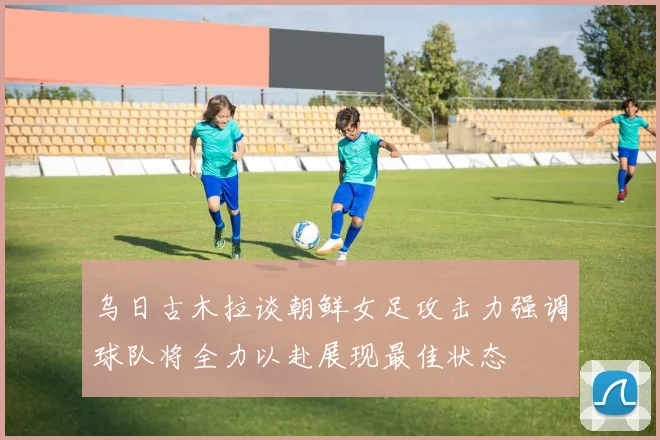 乌日古木拉谈朝鲜女足攻击力强调球队将全力以赴展现最佳状态