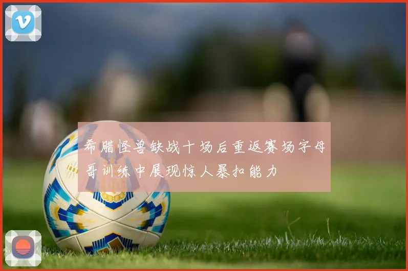 希腊怪兽缺战十场后重返赛场字母哥训练中展现惊人暴扣能力